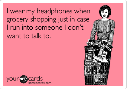 I wear my headphones when
grocery shopping just in case
I run into someone I don't
want to talk to.