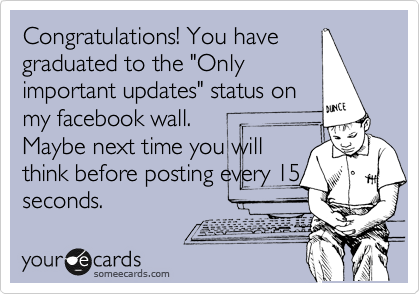 Congratulations! You have
graduated to the "Only
important updates" status on
my facebook wall.
Maybe next time you will
think before posting every 15
seconds.