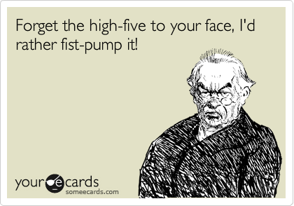 Forget the high-five to your face, I'd rather fist-pump it!