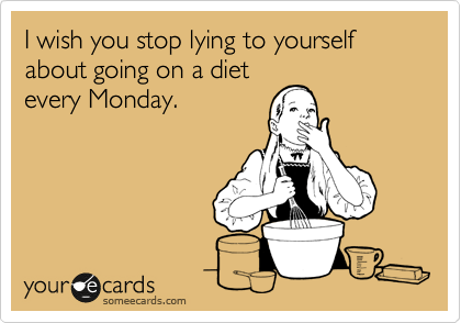 I wish you stop lying to yourself about going on a diet
every Monday.