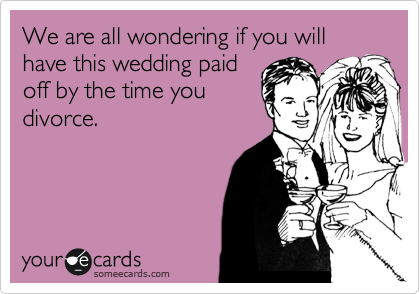 We are all wondering if you will have this wedding paid
off by the time you
divorce.