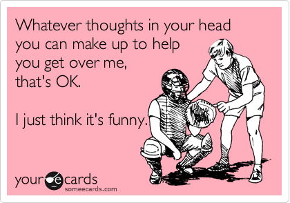 Whatever thoughts in your head you can make up to help
you get over me,
that's OK. 

I just think it's funny.