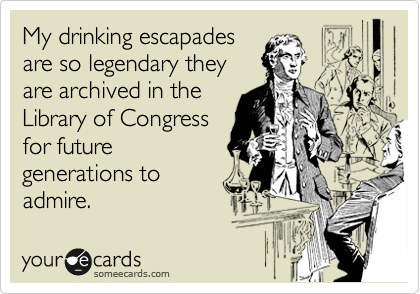 My drinking escapades
are so legendary they
are archived in the
Library of Congress
for future
generations to
admire.