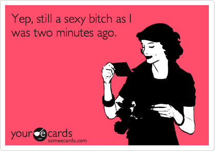 Yep, still a sexy bitch as I
was two minutes ago.