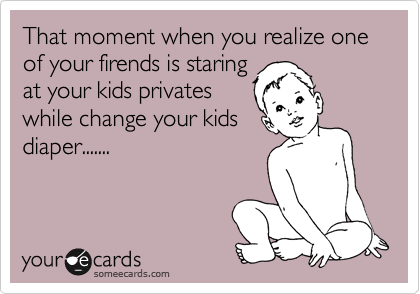 That moment when you realize one of your firends is staring
at your kids privates
while change your kids
diaper.......