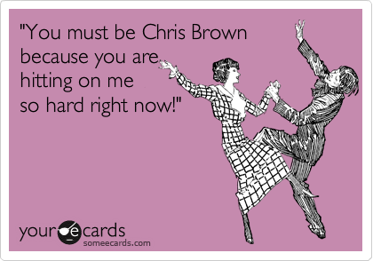 "You must be Chris Brown
because you are
hitting on me
so hard right now!"