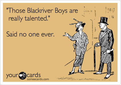 "Those Blackriver Boys are
 really talented."

Said no one ever. 