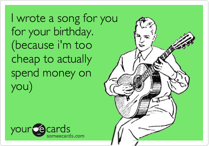 I wrote a song for you
for your birthday.
%28because i'm too
cheap to actually
spend money on
you%29