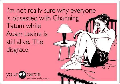 I'm not really sure why everyone
is obsessed with Channing
Tatum while
Adam Levine is
still alive. The
disgrace.