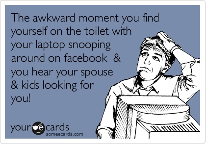 The awkward moment you find yourself on the toilet with
your laptop snooping
around on facebook  &
you hear your spouse
& kids looking for 
you!