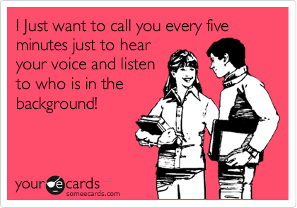 I Just want to call you every five minutes just to hear
your voice and listen
to who is in the
background!