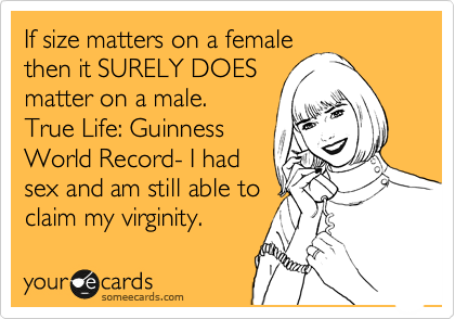 If size matters on a female
then it SURELY DOES
matter on a male. 
True Life: Guinness 
World Record- I had
sex and am still able to
claim my virginity.  