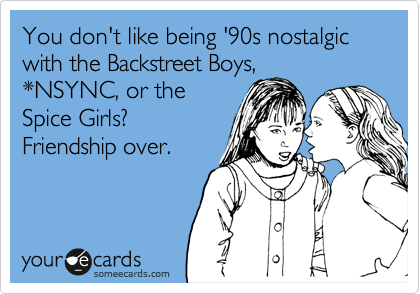 You don't like being '90s nostalgic with the Backstreet Boys,
*NSYNC, or the
Spice Girls? 
Friendship over.