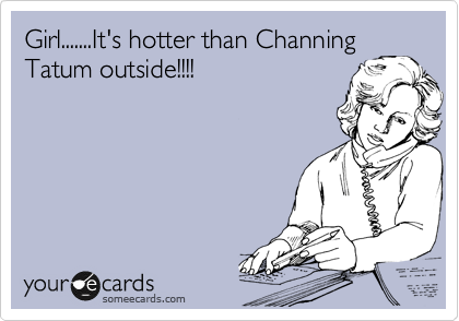 Girl.......It's hotter than Channing 
Tatum outside!!!!