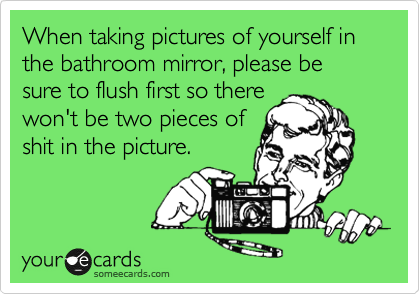 When taking pictures of yourself in the bathroom mirror, please be sure to flush first so there
won't be two pieces of
shit in the picture. 