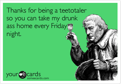 Thanks for being a teetotaler
so you can take my drunk
ass home every Friday
night.
