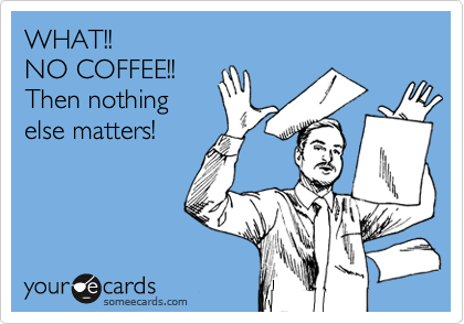 WHAT!! 
NO COFFEE!!
Then nothing
else matters!