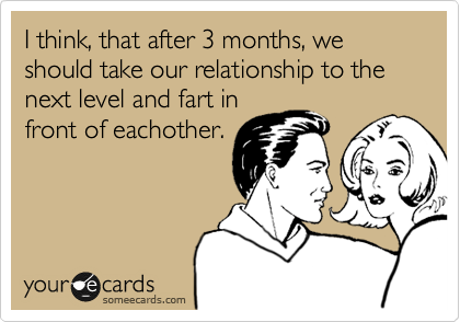 I think, that after 3 months, we should take our relationship to the next level and fart in
front of eachother.