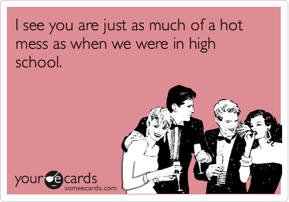 I see you are just as much of a hot mess as when we were in high school.