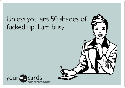 
Unless you are 50 shades of
fucked up, I am busy. 