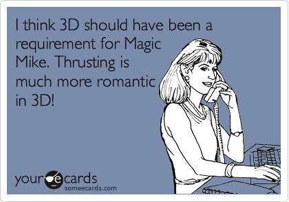 I think 3D should have been a requirement for Magic
Mike. Thrusting is
much more romantic
in 3D!
