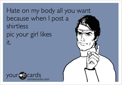 Hate on my body all you want because when I post a
shirtless
pic your girl likes
it.