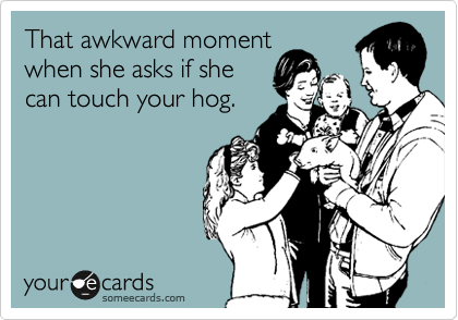 That awkward moment
when she asks if she
can touch your hog.
