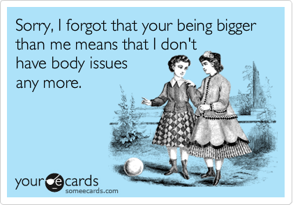 Sorry, I forgot that your being bigger
than me means that I don't 
have body issues
any more.