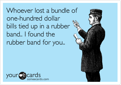 Whoever lost a bundle of
one-hundred dollar
bills tied up in a rubber
band.. I found the
rubber band for you..