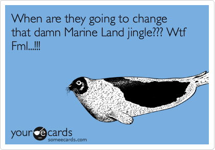 When are they going to change that damn Marine Land jingle??? Wtf  Fml...!!!