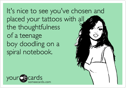 It's nice to see you've chosen and  placed your tattoos with all
the thoughtfulness 
of a teenage
boy doodling on a
spiral notebook.  