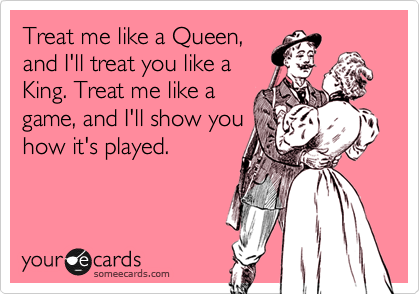 Treat me like a Queen,
and I'll treat you like a
King. Treat me like a
game, and I'll show you
how it's played. 