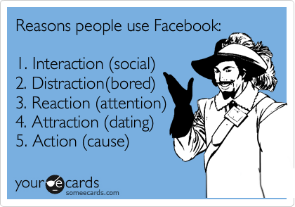 Reasons people use Facebook:

1. Interaction %28social%29
2. Distraction%28bored%29
3. Reaction %28attention%29
4. Attraction %28dating%29 
5. Action %28cause%29