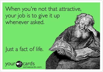 When you're not that attractive,  your job is to give it up 
whenever asked.  



Just a fact of life.