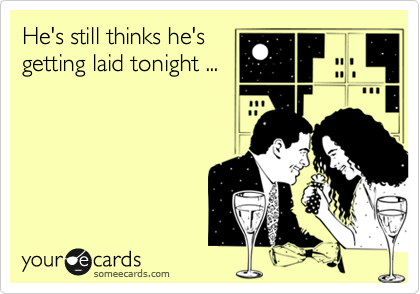 He's still thinks he's
getting laid tonight ...