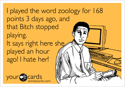 I played the word zoology for 168 points 3 days ago, and
that Bitch stopped
playing.
It says right here she
played an hour
ago! I hate her!
