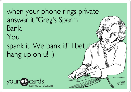 when your phone rings private answer it "Greg's Sperm
Bank.
You
spank it. We bank it!" I bet they hang up on u! :%29 