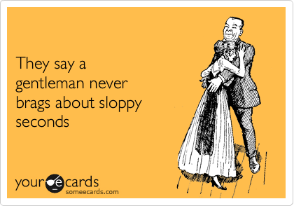 

They say a
gentleman never
brags about sloppy
seconds