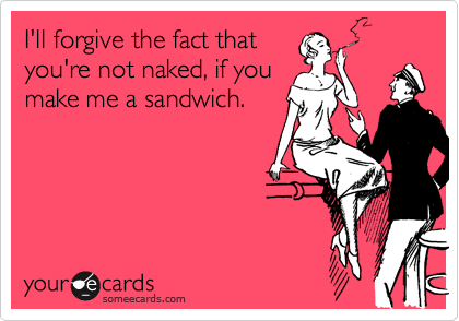I'll forgive the fact that
you're not naked, if you
make me a sandwich.