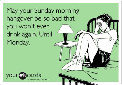 May your Sunday morning
hangover be so bad that
you won't ever
drink again. Until
Monday.