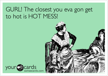GURL! The closest you eva gon get to hot is HOT MESS!