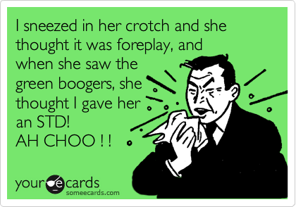 I sneezed in her crotch and she thought it was foreplay, and
when she saw the 
green boogers, she
thought I gave her
an STD! 
AH CHOO ! ! 