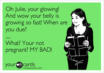 Oh Julie, your glowing!
And wow your belly is
growing so fast! When are
you due?
.....
What? Your not
pregnant? MY BAD!  