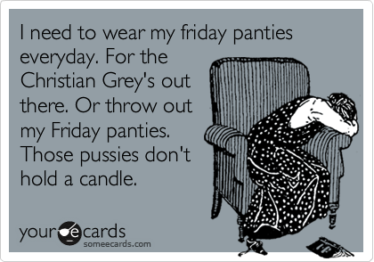 I need to wear my friday panties everyday. For the
Christian Grey's out
there. Or throw out
my Friday panties. 
Those pussies don't
hold a candle. 