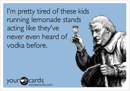 I'm pretty tired of these kids
running lemonade stands
acting like they've
never even heard of
vodka before.