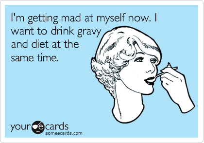 I'm getting mad at myself now. I want to drink gravy
and diet at the
same time.