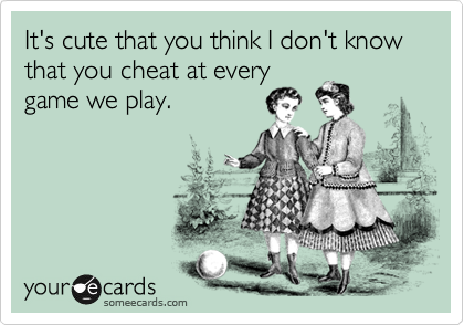 It's cute that you think I don't know that you cheat at every
game we play.