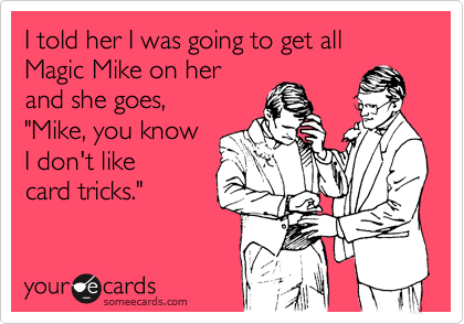 I told her I was going to get all Magic Mike on her 
and she goes,
"Mike, you know
I don't like
card tricks."
