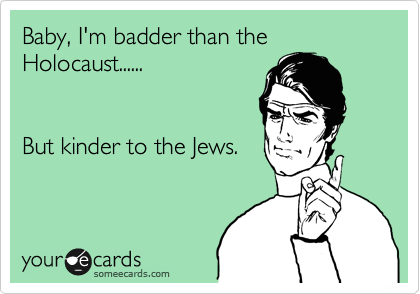 Baby, I'm badder than the Holocaust......


But kinder to the Jews.