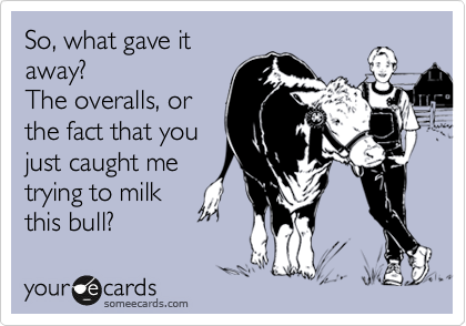 So, what gave it
away?
The overalls, or
the fact that you
just caught me
trying to milk
this bull?